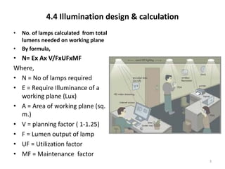 4.4 Illumination design & calculation
• No. of lamps calculated from total
lumens needed on working plane
• By formula,
• N= Ex Ax V/FxUFxMF
Where,
• N = No of lamps required
• E = Require Illuminance of a
working plane (Lux)
• A = Area of working plane (sq.
m.)
• V = planning factor ( 1-1.25)
• F = Lumen output of lamp
• UF = Utilization factor
• MF = Maintenance factor
3
 