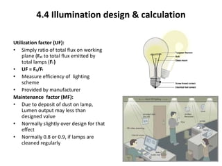 4.4 Illumination design & calculation
Utilization factor (UF):
• Simply ratio of total flux on working
plane (Fp) to total flux emitted by
total lamps (Fl )
• UF = Fp/Fl
• Measure efficiency of lighting
scheme
• Provided by manufacturer
Maintenance factor (MF):
• Due to deposit of dust on lamp,
Lumen output may less than
designed value
• Normally slightly over design for that
effect
• Normally 0.8 or 0.9, if lamps are
cleaned regularly
4
 