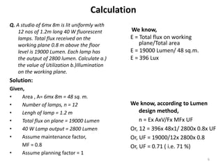 Calculation
Q. A studio of 6mx 8m is lit uniformly with
12 nos of 1.2m long 40 W fluorescent
lamps. Total flux received on the
working plane 0.8 m above the floor
level is 19000 Lumen. Each lamp has
the output of 2800 lumen. Calculate a.)
the value of Utilization b.)Illumination
on the working plane.
Solution:
Given,
• Area , A= 6mx 8m = 48 sq. m.
• Number of lamps, n = 12
• Lengh of lamp = 1.2 m
• Total flux on plane = 19000 Lumen
• 40 W Lamp output = 2800 Lumen
• Assume maintenance factor,
MF = 0.8
• Assume planning factor = 1
We know,
E = Total flux on working
plane/Total area
E = 19000 Lumen/ 48 sq.m.
E = 396 Lux
We know, according to Lumen
design method,
n = Ex AxV/Fx MFx UF
Or, 12 = 396x 48x1/ 2800x 0.8x UF
Or, UF = 19000/12x 2800x 0.8
Or, UF = 0.71 ( i.e. 71 %)
6
 