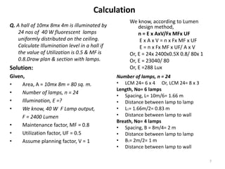 Calculation
Q. A hall of 10mx 8mx 4m is illuminated by
24 nos of 40 W fluorescent lamps
uniformly distributed on the ceiling.
Calculate Illumination level in a hall if
the value of Utilization is 0.5 & MF is
0.8.Draw plan & section with lamps.
Solution:
Given,
• Area, A = 10mx 8m = 80 sq. m.
• Number of lamps, n = 24
• Illumination, E =?
• We know, 40 W F Lamp output,
F = 2400 Lumen
• Maintenance factor, MF = 0.8
• Utilization factor, UF = 0.5
• Assume planning factor, V = 1
We know, according to Lumen
design method,
n = E x AxV/Fx MFx UF
E x A x V = n x Fx MF x UF
E = n x Fx MF x UF/ A x V
Or, E = 24x 2400x0.5X 0.8/ 80x 1
Or, E = 23040/ 80
Or, E =288 Lux
Number of lamps, n = 24
• LCM 24= 6 x 4 Or, LCM 24= 8 x 3
Length, No= 6 lamps
• Spacing, L= 10m/6= 1.66 m
• Distance between lamp to lamp
• L1= 1.66m/2= 0.83 m
• Distance between lamp to wall
Breath, No= 4 lamps
• Spacing, B = 8m/4= 2 m
• Distance between lamp to lamp
• B1= 2m/2= 1 m
• Distance between lamp to wall
7
 