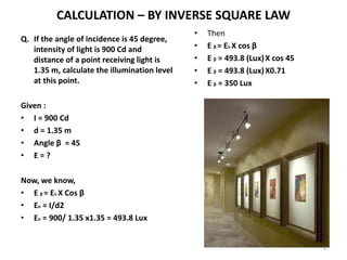 CALCULATION – BY INVERSE SQUARE LAW
Q. If the angle of incidence is 45 degree,
intensity of light is 900 Cd and
distance of a point receiving light is
1.35 m, calculate the illumination level
at this point.
Given :
• I = 900 Cd
• d = 1.35 m
• Angle β = 45
• E = ?
Now, we know,
• E β = En X Cos β
• En = I/d2
• En = 900/ 1.35 x1.35 = 493.8 Lux
• Then
• E β = En X cos β
• E β = 493.8 (Lux)X cos 45
• E β = 493.8 (Lux)X0.71
• E β = 350 Lux
9
 