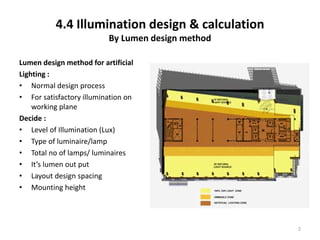 4.4 Illumination design & calculation
By Lumen design method
Lumen design method for artificial
Lighting :
• Normal design process
• For satisfactory illumination on
working plane
Decide :
• Level of Illumination (Lux)
• Type of luminaire/lamp
• Total no of lamps/ luminaires
• It’s lumen out put
• Layout design spacing
• Mounting height
2
 