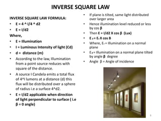 INVERSE SQUARE LAW
INVERSE SQUARE LAW FORMULA:
• E = 4 ^ I/4 ^ d2
• E = I/d2
Where,
• E = Illumination
• I = Luminous Intensity of light (Cd)
• d = distance (m)
• According to the law, Illumination
from a point source reduces with
square of the distance.
• A source I Candela emits a total flux
of 4^I lumens at a distance (d) this
flux will be distributed over a sphere
of radius i.e a surface 4^d2.
• E = I/d2 applicable when direction
of light perpendicular to surface ( i.e
β = 0 angle)
• If plane is tilted, same light distributed
over larger area
• Hence illumination level reduced or less
by cos β
• Then E = I/d2 X cos β (Lux)
• E β = En X cos B
• Where, En = Illumination on a normal
plane
• Eβ = Illumination on a normal plane tilted
by angle β degree
• Angle β = Angle of incidence
8
 