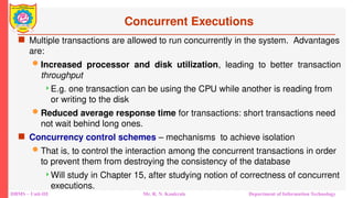 DBMS – Unit-III Mr. R. N. Kankrale Department of Information Technology
Concurrent Executions
 Multiple transactions are allowed to run concurrently in the system. Advantages
are:
 Increased processor and disk utilization, leading to better transaction
throughput
E.g. one transaction can be using the CPU while another is reading from
or writing to the disk
 Reduced average response time for transactions: short transactions need
not wait behind long ones.
 Concurrency control schemes – mechanisms to achieve isolation
 That is, to control the interaction among the concurrent transactions in order
to prevent them from destroying the consistency of the database
Will study in Chapter 15, after studying notion of correctness of concurrent
executions.
 