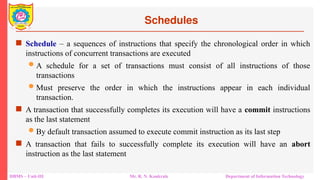 DBMS – Unit-III Mr. R. N. Kankrale Department of Information Technology
Schedules
 Schedule – a sequences of instructions that specify the chronological order in which
instructions of concurrent transactions are executed
 A schedule for a set of transactions must consist of all instructions of those
transactions
 Must preserve the order in which the instructions appear in each individual
transaction.
 A transaction that successfully completes its execution will have a commit instructions
as the last statement
 By default transaction assumed to execute commit instruction as its last step
 A transaction that fails to successfully complete its execution will have an abort
instruction as the last statement
 