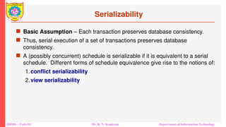 DBMS – Unit-III Mr. R. N. Kankrale Department of Information Technology
Serializability
 Basic Assumption – Each transaction preserves database consistency.
 Thus, serial execution of a set of transactions preserves database
consistency.
 A (possibly concurrent) schedule is serializable if it is equivalent to a serial
schedule. Different forms of schedule equivalence give rise to the notions of:
1.conflict serializability
2.view serializability
 