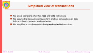 DBMS – Unit-III Mr. R. N. Kankrale Department of Information Technology
Simplified view of transactions
 We ignore operations other than read and write instructions
 We assume that transactions may perform arbitrary computations on data
in local buffers in between reads and writes.
 Our simplified schedules consist of only read and write instructions.
 