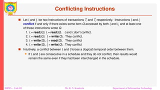 DBMS – Unit-III Mr. R. N. Kankrale Department of Information Technology
Conflicting Instructions
 Let li and lj be two Instructions of transactions Ti and Tj respectively. Instructions li and lj
conflict if and only if there exists some item Q accessed by both li and lj, and at least one
of these instructions wrote Q.
1. li = read(Q), lj = read(Q). li and lj don’t conflict.
2. li = read(Q), lj = write(Q). They conflict.
3. li = write(Q), lj = read(Q). They conflict
4. li = write(Q), lj = write(Q). They conflict
 Intuitively, a conflict between li and lj forces a (logical) temporal order between them.
 If li and lj are consecutive in a schedule and they do not conflict, their results would
remain the same even if they had been interchanged in the schedule.
 
