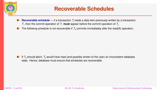 DBMS – Unit-III Mr. R. N. Kankrale Department of Information Technology
Recoverable Schedules
 Recoverable schedule — if a transaction Tj reads a data item previously written by a transaction
Ti , then the commit operation of Ti must appear before the commit operation of Tj.
 The following schedule is not recoverable if T9 commits immediately after the read(A) operation.
 If T8 should abort, T9 would have read (and possibly shown to the user) an inconsistent database
state. Hence, database must ensure that schedules are recoverable.
 
