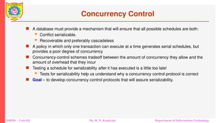 DBMS – Unit-III Mr. R. N. Kankrale Department of Information Technology
Concurrency Control
 A database must provide a mechanism that will ensure that all possible schedules are both:
 Conflict serializable.
 Recoverable and preferably cascadeless
 A policy in which only one transaction can execute at a time generates serial schedules, but
provides a poor degree of concurrency
 Concurrency-control schemes tradeoff between the amount of concurrency they allow and the
amount of overhead that they incur
 Testing a schedule for serializability after it has executed is a little too late!
 Tests for serializability help us understand why a concurrency control protocol is correct
 Goal – to develop concurrency control protocols that will assure serializability.
 