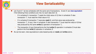 DBMS – Unit-III Mr. R. N. Kankrale Department of Information Technology
View Serializability
 Let S and S´ be two schedules with the same set of transactions. S and S´ are view equivalent
if the following three conditions are met, for each data item Q,
1. If in schedule S, transaction Ti reads the initial value of Q, then in schedule S’ also
transaction Ti must read the initial value of Q.
2. If in schedule S transaction Ti executes read(Q), and that value was produced by
transaction Tj (if any), then in schedule S’ also transaction Ti must read the value of Q that
was produced by the same write(Q) operation of transaction Tj .
3. The transaction (if any) that performs the final write(Q) operation in schedule S must also
perform the final write(Q) operation in schedule S’.
 As can be seen, view equivalence is also based purely on reads and writes alone.
 
