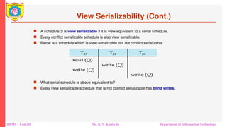 DBMS – Unit-III Mr. R. N. Kankrale Department of Information Technology
View Serializability (Cont.)
 A schedule S is view serializable if it is view equivalent to a serial schedule.
 Every conflict serializable schedule is also view serializable.
 Below is a schedule which is view-serializable but not conflict serializable.
 What serial schedule is above equivalent to?
 Every view serializable schedule that is not conflict serializable has blind writes.
 