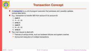 DBMS – Unit-III Mr. R. N. Kankrale Department of Information Technology
Transaction Concept
 A transaction is a unit of program execution that accesses and possibly updates
various data items.
 E.g., transaction to transfer $50 from account A to account B:
1. read(A)
2. A := A – 50
3. write(A)
4. read(B)
5. B := B + 50
6. write(B)
 Two main issues to deal with:
 Failures of various kinds, such as hardware failures and system crashes
 Concurrent execution of multiple transactions
 