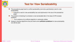 DBMS – Unit-III Mr. R. N. Kankrale Department of Information Technology
Test for View Serializability
 The precedence graph test for conflict serializability cannot be used directly to test for view
serializability.
 Extension to test for view serializability has cost exponential in the size of the precedence
graph.
 The problem of checking if a schedule is view serializable falls in the class of NP-complete
problems.
 Thus, existence of an efficient algorithm is extremely unlikely.
 However ,practical algorithms that just check some sufficient conditions for view serializability
can still be used.
 