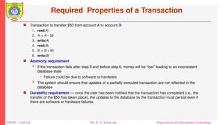 DBMS – Unit-III Mr. R. N. Kankrale Department of Information Technology
Required Properties of a Transaction
 Transaction to transfer $50 from account A to account B:
1. read(A)
2. A := A – 50
3. write(A)
4. read(B)
5. B := B + 50
6. write(B)
 Atomicity requirement
 If the transaction fails after step 3 and before step 6, money will be “lost” leading to an inconsistent
database state
 Failure could be due to software or hardware
 The system should ensure that updates of a partially executed transaction are not reflected in the
database
 Durability requirement — once the user has been notified that the transaction has completed (i.e., the
transfer of the $50 has taken place), the updates to the database by the transaction must persist even if
there are software or hardware failures.
 