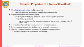 DBMS – Unit-III Mr. R. N. Kankrale Department of Information Technology
Required Properties of a Transaction (Cont.)
 Consistency requirement in above example:
 The sum of A and B is unchanged by the execution of the transaction
 In general, consistency requirements include
 Explicitly specified integrity constraints such as primary keys and foreign keys
 Implicit integrity constraints
– e.g., sum of balances of all accounts, minus sum of loan amounts must equal value of
cash-in-hand
 A transaction, when starting to execute, must see a consistent database.
 During transaction execution the database may be temporarily inconsistent.
 When the transaction completes successfully the database must be consistent
 Erroneous transaction logic can lead to inconsistency
 