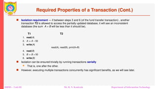 DBMS – Unit-III Mr. R. N. Kankrale Department of Information Technology
Required Properties of a Transaction (Cont.)
 Isolation requirement — if between steps 3 and 6 (of the fund transfer transaction) , another
transaction T2 is allowed to access the partially updated database, it will see an inconsistent
database (the sum A + B will be less than it should be).
T1 T2
1. read(A)
2. A := A – 50
3. write(A)
read(A), read(B), print(A+B)
4. read(B)
5. B := B + 50
6. write(B)
 Isolation can be ensured trivially by running transactions serially
 That is, one after the other.
 However, executing multiple transactions concurrently has significant benefits, as we will see later.
 
