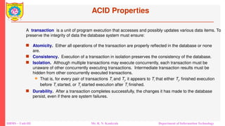 DBMS – Unit-III Mr. R. N. Kankrale Department of Information Technology
ACID Properties
 Atomicity. Either all operations of the transaction are properly reflected in the database or none
are.
 Consistency. Execution of a transaction in isolation preserves the consistency of the database.
 Isolation. Although multiple transactions may execute concurrently, each transaction must be
unaware of other concurrently executing transactions. Intermediate transaction results must be
hidden from other concurrently executed transactions.
 That is, for every pair of transactions Ti and Tj, it appears to Ti that either Tj, finished execution
before Ti started, or Tj started execution after Ti finished.
 Durability. After a transaction completes successfully, the changes it has made to the database
persist, even if there are system failures.
A transaction is a unit of program execution that accesses and possibly updates various data items. To
preserve the integrity of data the database system must ensure:
 