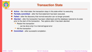DBMS – Unit-III Mr. R. N. Kankrale Department of Information Technology
Transaction State
 Active – the initial state; the transaction stays in this state while it is executing
 Partially committed – after the final statement has been executed.
 Failed -- after the discovery that normal execution can no longer proceed.
 Aborted – after the transaction has been rolled back and the database restored to its state
prior to the start of the transaction. Two options after it has been aborted:
 Restart the transaction
 can be done only if no internal logical error
 Kill the transaction
 Committed – after successful completion.
 