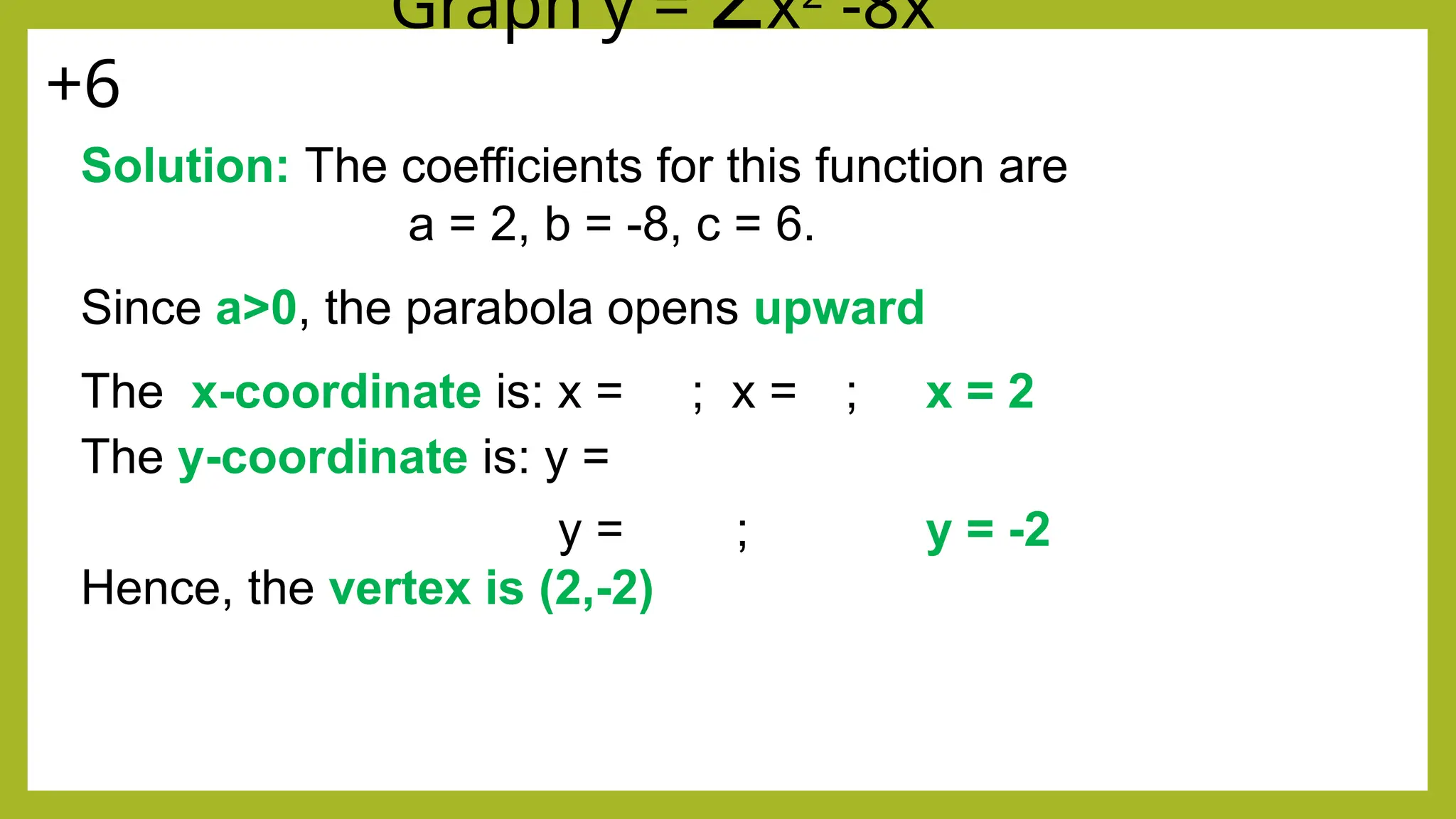 EXAMPLE: Graph y = 2x2
-8x
+6
Solution: The coefficients for this function are
a = 2, b = -8, c = 6.
Since a>0, the parabola opens upward
The x-coordinate is: x = ; x = ; x = 2
The y-coordinate is: y =
y = ; y = -2
Hence, the vertex is (2,-2)
 