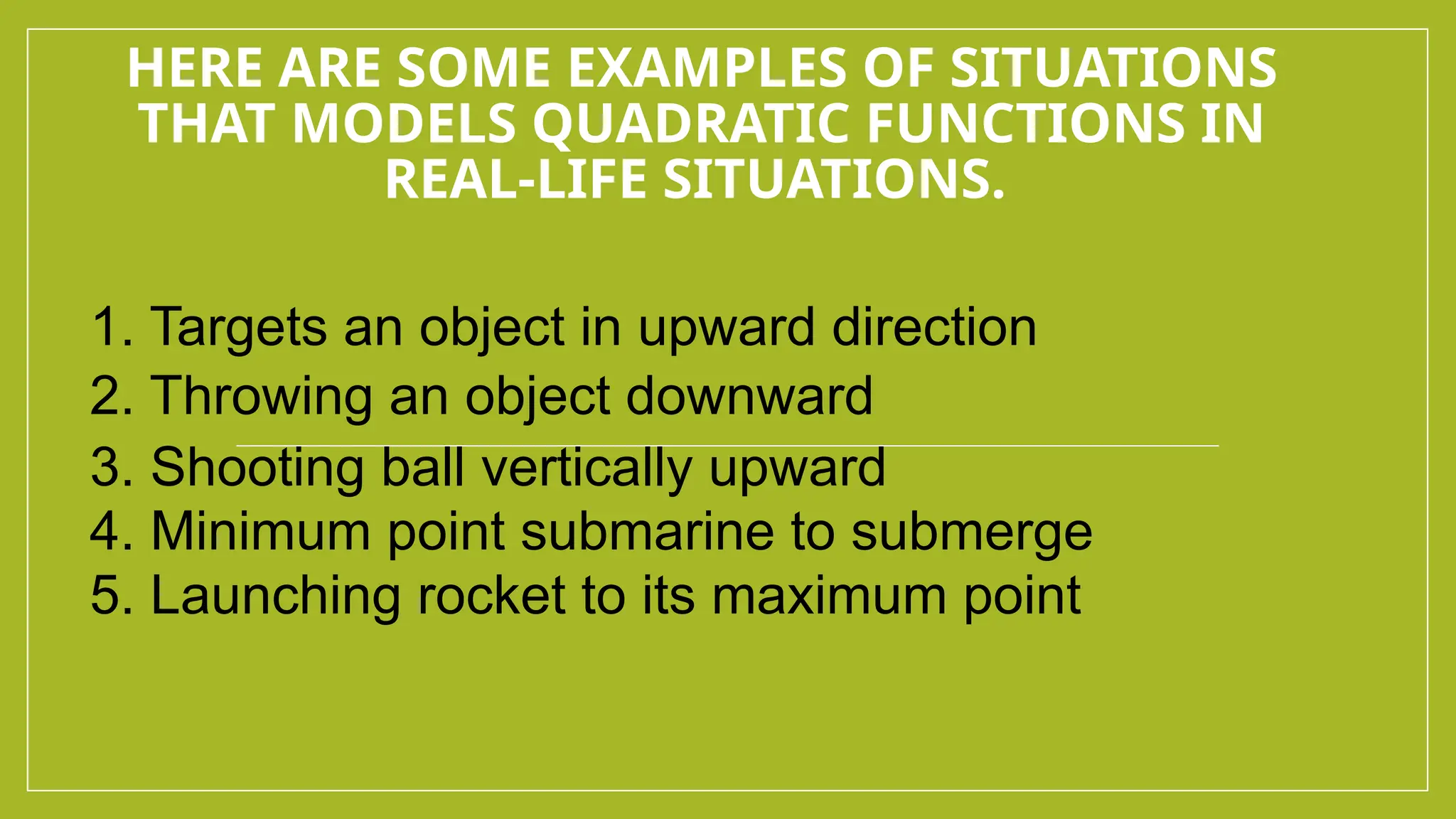 HERE ARE SOME EXAMPLES OF SITUATIONS
THAT MODELS QUADRATIC FUNCTIONS IN
REAL-LIFE SITUATIONS.
1. Targets an object in upward direction
2. Throwing an object downward
3. Shooting ball vertically upward
4. Minimum point submarine to submerge
5. Launching rocket to its maximum point
 