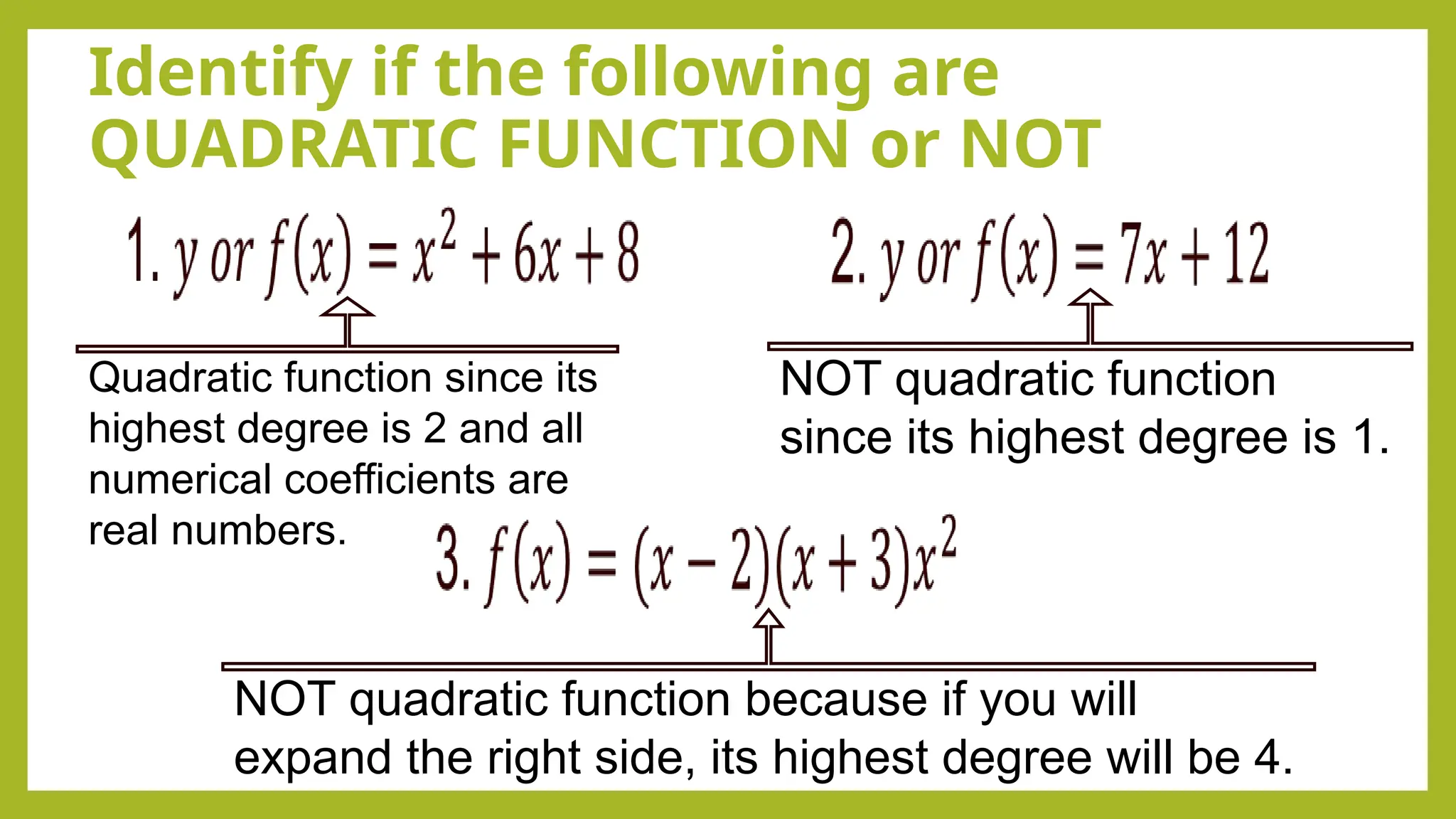Identify if the following are
QUADRATIC FUNCTION or NOT
Quadratic function since its
highest degree is 2 and all
numerical coefficients are
real numbers.
NOT quadratic function
since its highest degree is 1.
NOT quadratic function because if you will
expand the right side, its highest degree will be 4.
 