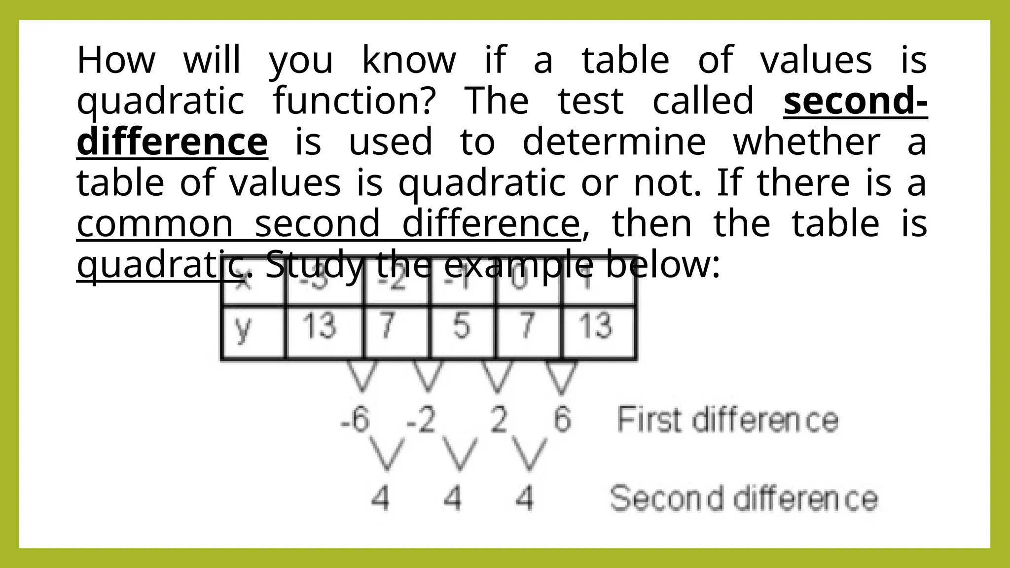 How will you know if a table of values is
quadratic function? The test called second-
difference is used to determine whether a
table of values is quadratic or not. If there is a
common second difference, then the table is
quadratic. Study the example below:
 