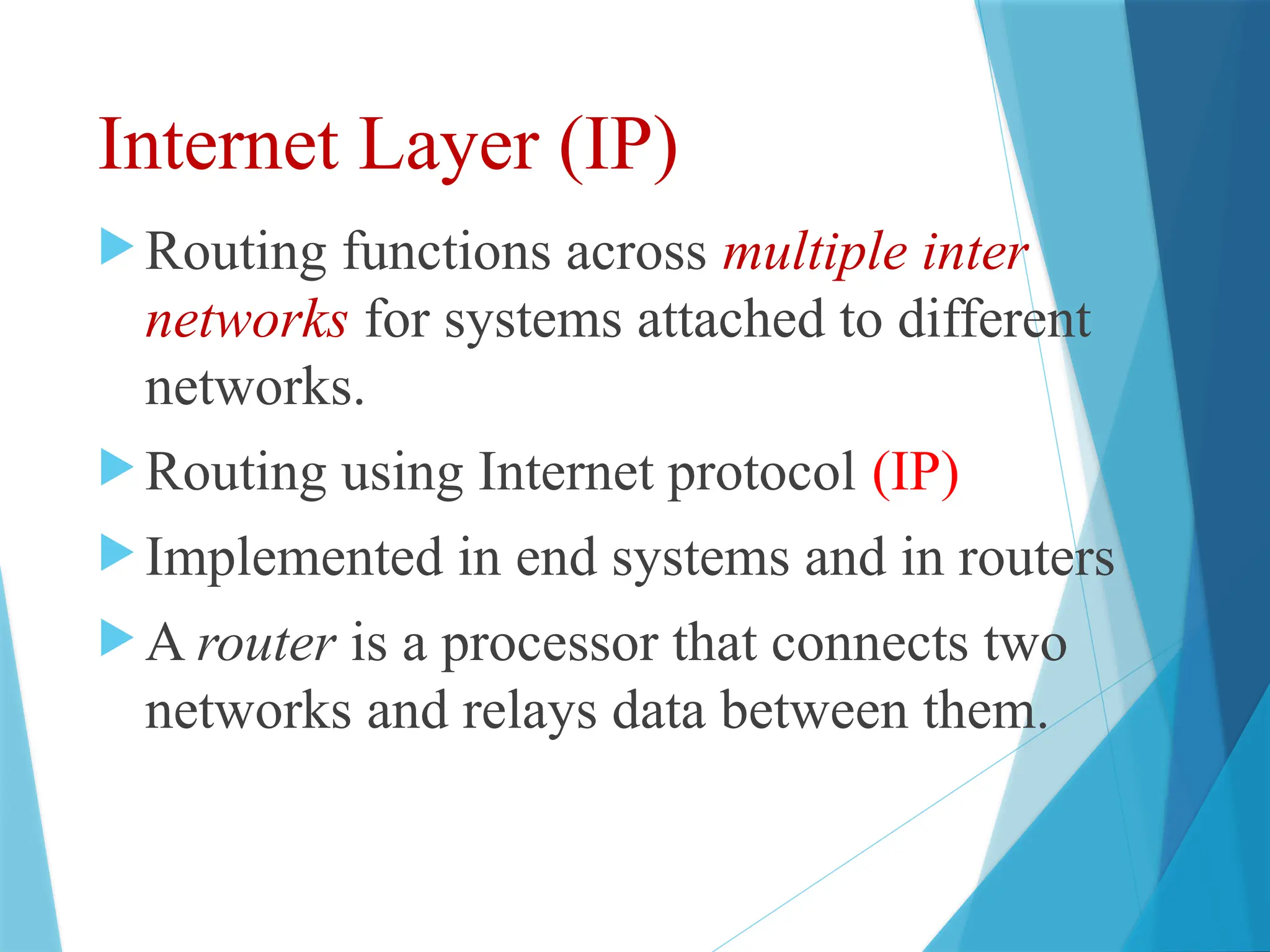 Internet Layer (IP)
 Routing functions across multiple inter
networks for systems attached to different
networks.
 Routing using Internet protocol (IP)
 Implemented in end systems and in routers
 A router is a processor that connects two
networks and relays data between them.
 