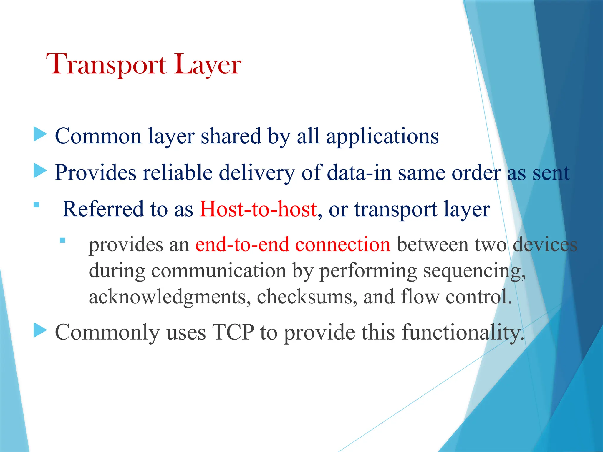 Transport Layer
 Common layer shared by all applications
 Provides reliable delivery of data-in same order as sent
 Referred to as Host-to-host, or transport layer
 provides an end-to-end connection between two devices
during communication by performing sequencing,
acknowledgments, checksums, and flow control.
 Commonly uses TCP to provide this functionality.
 