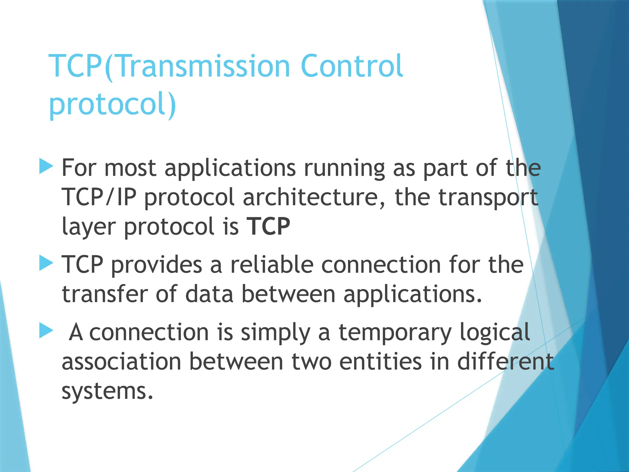 TCP(Transmission Control
protocol)
 For most applications running as part of the
TCP/IP protocol architecture, the transport
layer protocol is TCP
 TCP provides a reliable connection for the
transfer of data between applications.
 A connection is simply a temporary logical
association between two entities in different
systems.
 