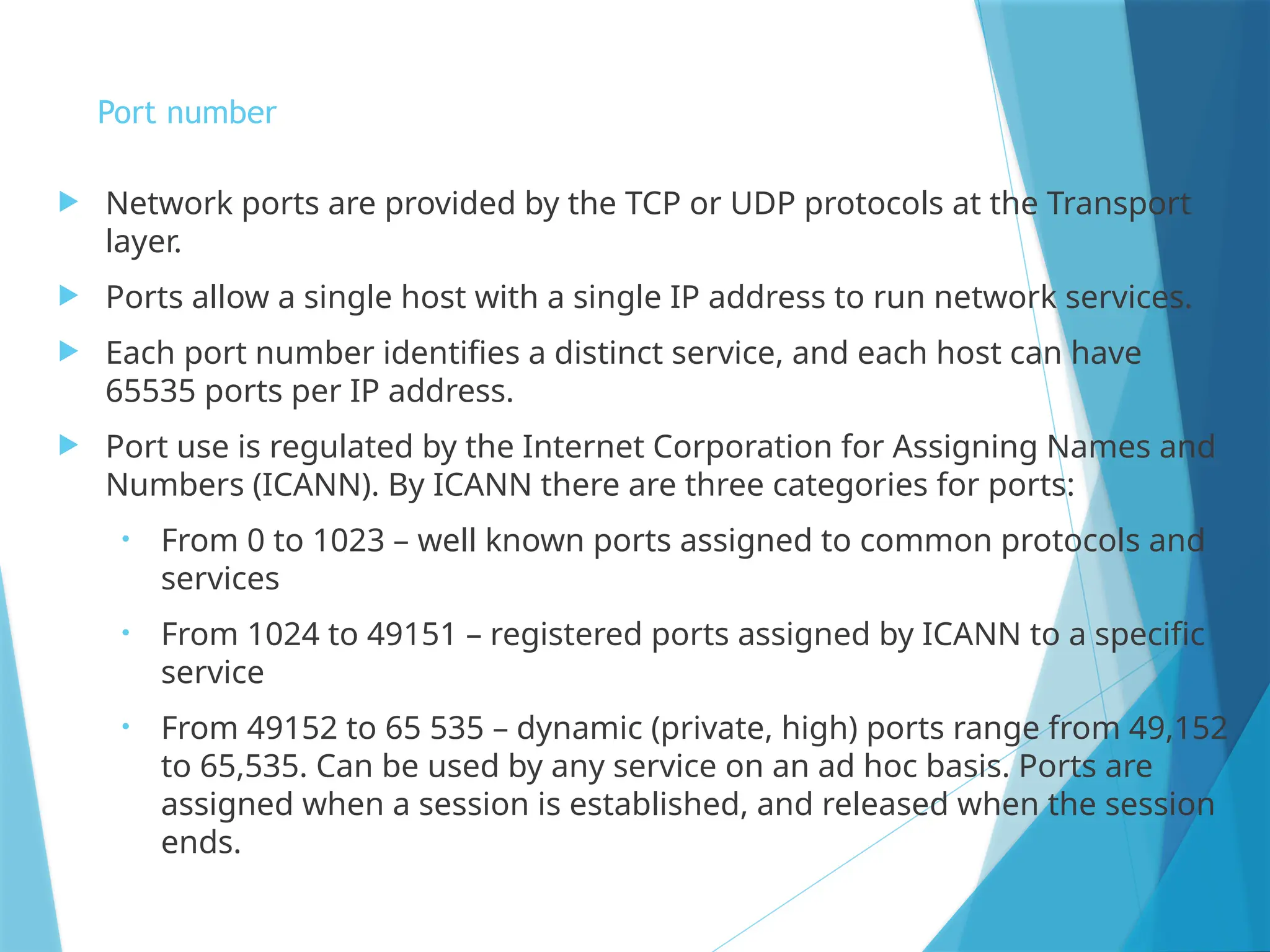 Port number
 Network ports are provided by the TCP or UDP protocols at the Transport
layer.
 Ports allow a single host with a single IP address to run network services.
 Each port number identifies a distinct service, and each host can have
65535 ports per IP address.
 Port use is regulated by the Internet Corporation for Assigning Names and
Numbers (ICANN). By ICANN there are three categories for ports:
• From 0 to 1023 – well known ports assigned to common protocols and
services
• From 1024 to 49151 – registered ports assigned by ICANN to a specific
service
• From 49152 to 65 535 – dynamic (private, high) ports range from 49,152
to 65,535. Can be used by any service on an ad hoc basis. Ports are
assigned when a session is established, and released when the session
ends.
 