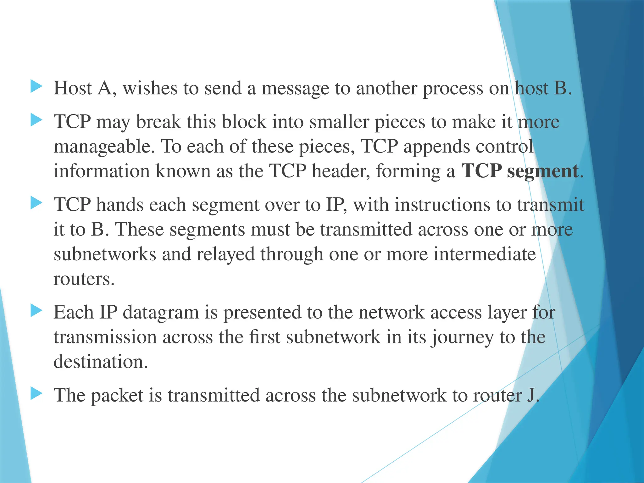  Host A, wishes to send a message to another process on host B.
 TCP may break this block into smaller pieces to make it more
manageable. To each of these pieces, TCP appends control
information known as the TCP header, forming a TCP segment.
 TCP hands each segment over to IP, with instructions to transmit
it to B. These segments must be transmitted across one or more
subnetworks and relayed through one or more intermediate
routers.
 Each IP datagram is presented to the network access layer for
transmission across the first subnetwork in its journey to the
destination.
 The packet is transmitted across the subnetwork to router J.
 