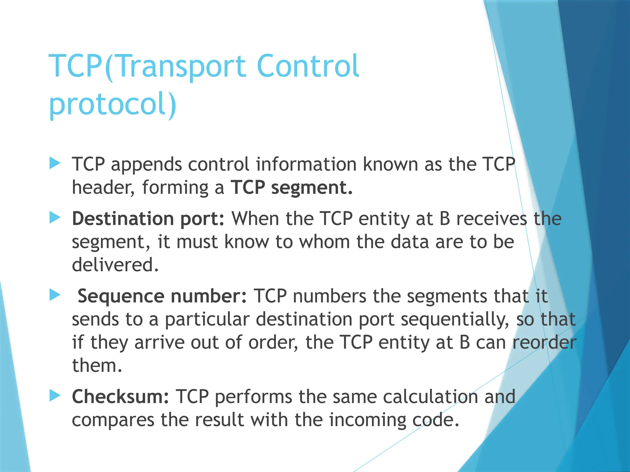 TCP(Transport Control
protocol)
 TCP appends control information known as the TCP
header, forming a TCP segment.
 Destination port: When the TCP entity at B receives the
segment, it must know to whom the data are to be
delivered.
 Sequence number: TCP numbers the segments that it
sends to a particular destination port sequentially, so that
if they arrive out of order, the TCP entity at B can reorder
them.
 Checksum: TCP performs the same calculation and
compares the result with the incoming code.
 
