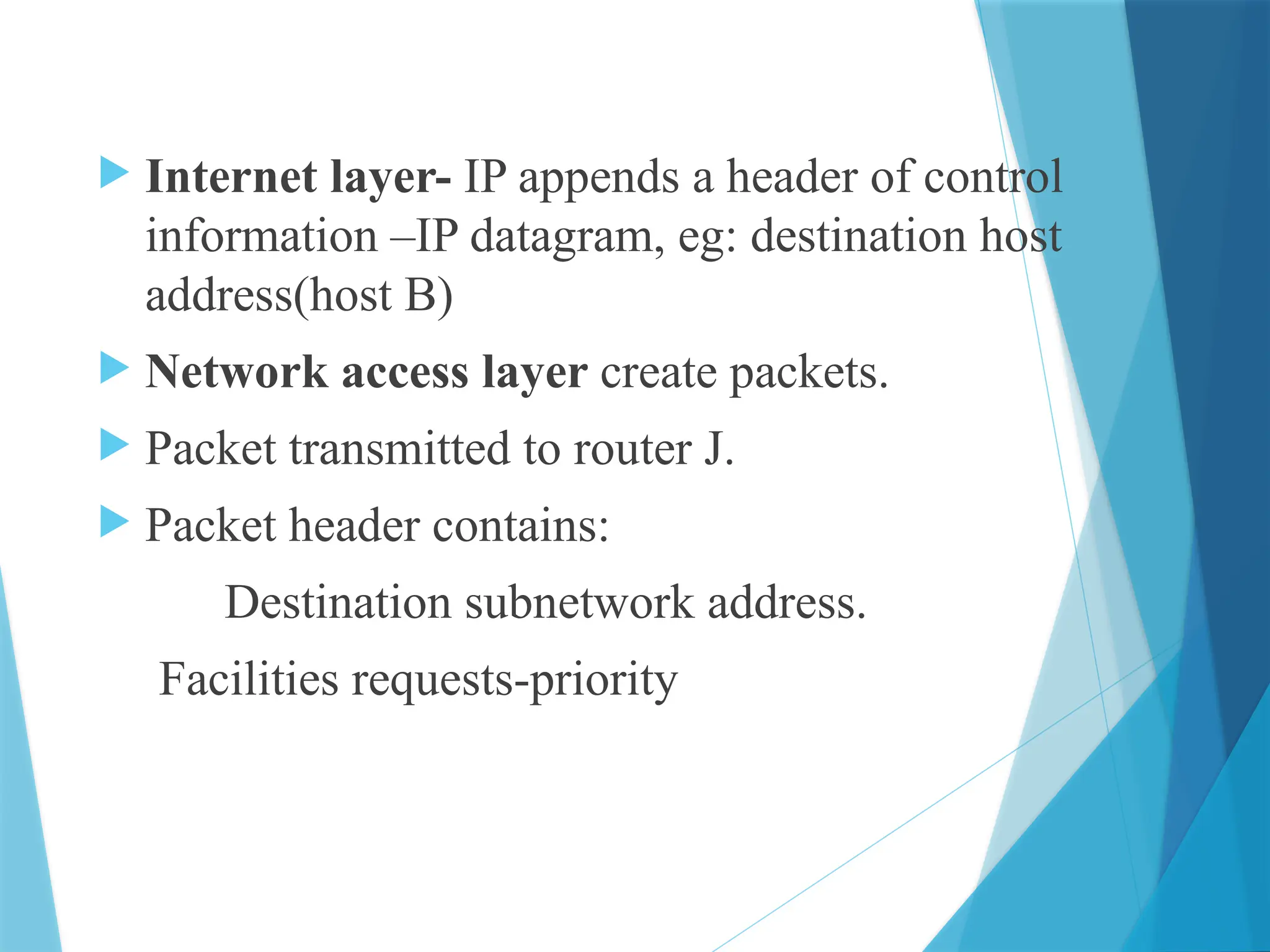  Internet layer- IP appends a header of control
information –IP datagram, eg: destination host
address(host B)
 Network access layer create packets.
 Packet transmitted to router J.
 Packet header contains:
Destination subnetwork address.
Facilities requests-priority
 