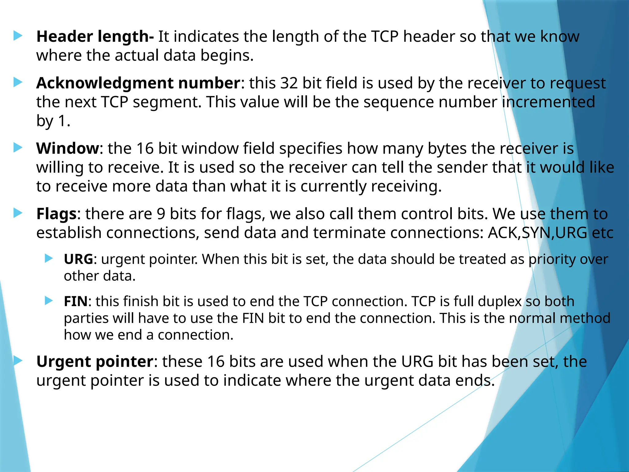 Header length- It indicates the length of the TCP header so that we know
where the actual data begins.
 Acknowledgment number: this 32 bit field is used by the receiver to request
the next TCP segment. This value will be the sequence number incremented
by 1.
 Window: the 16 bit window field specifies how many bytes the receiver is
willing to receive. It is used so the receiver can tell the sender that it would like
to receive more data than what it is currently receiving.
 Flags: there are 9 bits for flags, we also call them control bits. We use them to
establish connections, send data and terminate connections: ACK,SYN,URG etc
 URG: urgent pointer. When this bit is set, the data should be treated as priority over
other data.
 FIN: this finish bit is used to end the TCP connection. TCP is full duplex so both
parties will have to use the FIN bit to end the connection. This is the normal method
how we end a connection.
 Urgent pointer: these 16 bits are used when the URG bit has been set, the
urgent pointer is used to indicate where the urgent data ends.
 