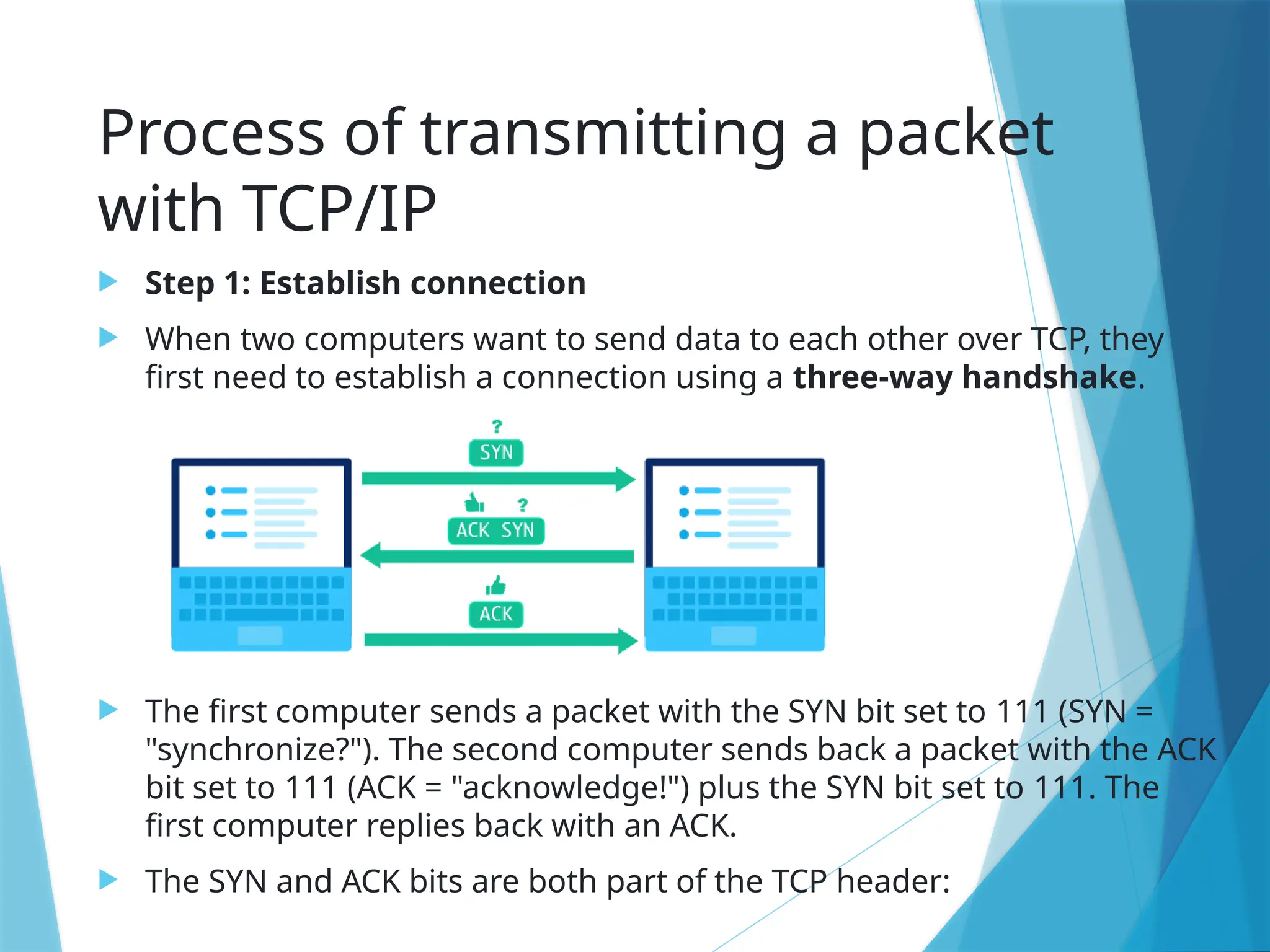 Process of transmitting a packet
with TCP/IP
 Step 1: Establish connection
 When two computers want to send data to each other over TCP, they
first need to establish a connection using a three-way handshake.
 The first computer sends a packet with the SYN bit set to 111 (SYN =
"synchronize?"). The second computer sends back a packet with the ACK
bit set to 111 (ACK = "acknowledge!") plus the SYN bit set to 111. The
first computer replies back with an ACK.
 The SYN and ACK bits are both part of the TCP header:
 