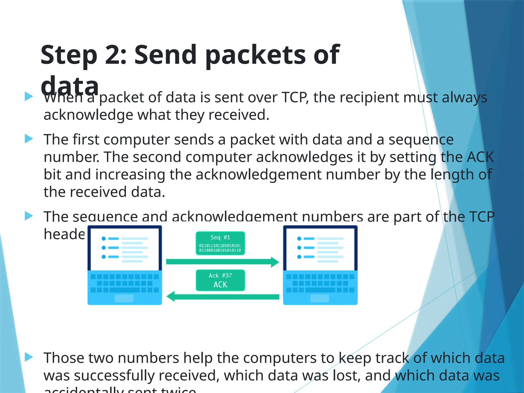 Step 2: Send packets of
data
 When a packet of data is sent over TCP, the recipient must always
acknowledge what they received.
 The first computer sends a packet with data and a sequence
number. The second computer acknowledges it by setting the ACK
bit and increasing the acknowledgement number by the length of
the received data.
 The sequence and acknowledgement numbers are part of the TCP
header:
 Those two numbers help the computers to keep track of which data
was successfully received, which data was lost, and which data was
 