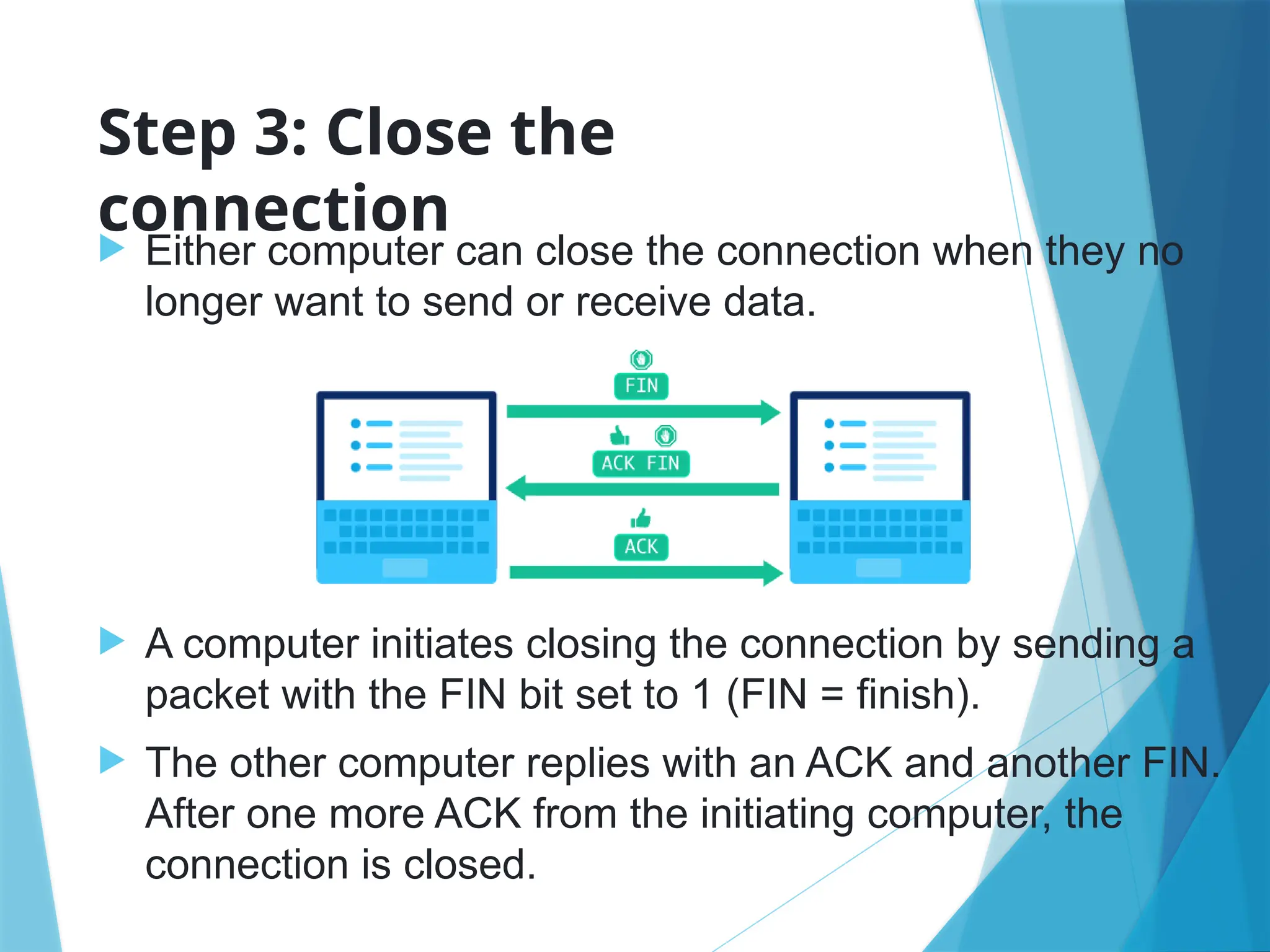 Step 3: Close the
connection
 Either computer can close the connection when they no
longer want to send or receive data.
 A computer initiates closing the connection by sending a
packet with the FIN bit set to 1 (FIN = finish).
 The other computer replies with an ACK and another FIN.
After one more ACK from the initiating computer, the
connection is closed.
 