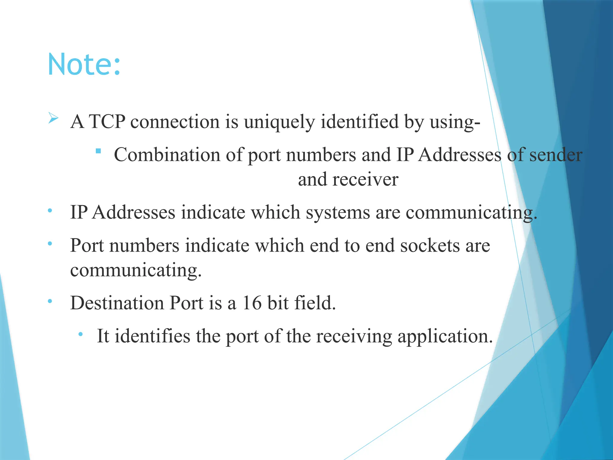 Note:
 A TCP connection is uniquely identified by using-
 Combination of port numbers and IP Addresses of sender
and receiver
• IP Addresses indicate which systems are communicating.
• Port numbers indicate which end to end sockets are
communicating.
• Destination Port is a 16 bit field.
• It identifies the port of the receiving application.
 