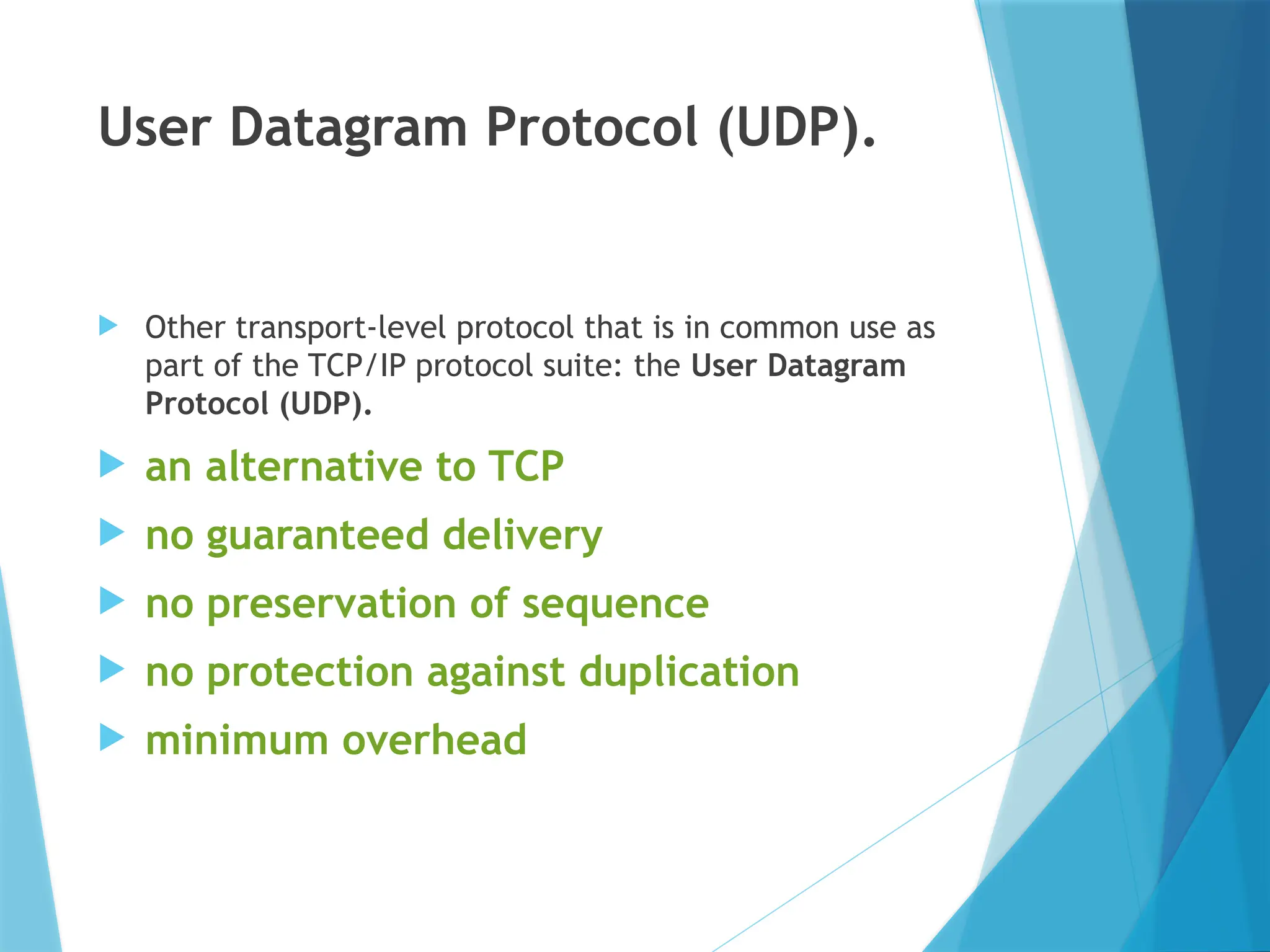 User Datagram Protocol (UDP).
 Other transport-level protocol that is in common use as
part of the TCP/IP protocol suite: the User Datagram
Protocol (UDP).
 an alternative to TCP
 no guaranteed delivery
 no preservation of sequence
 no protection against duplication
 minimum overhead
 