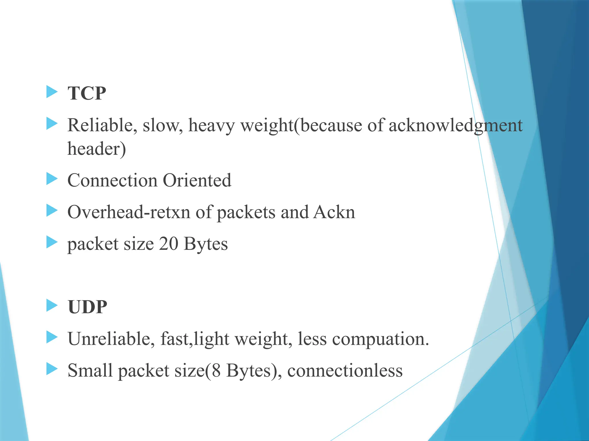  TCP
 Reliable, slow, heavy weight(because of acknowledgment
header)
 Connection Oriented
 Overhead-retxn of packets and Ackn
 packet size 20 Bytes
 UDP
 Unreliable, fast,light weight, less compuation.
 Small packet size(8 Bytes), connectionless
 