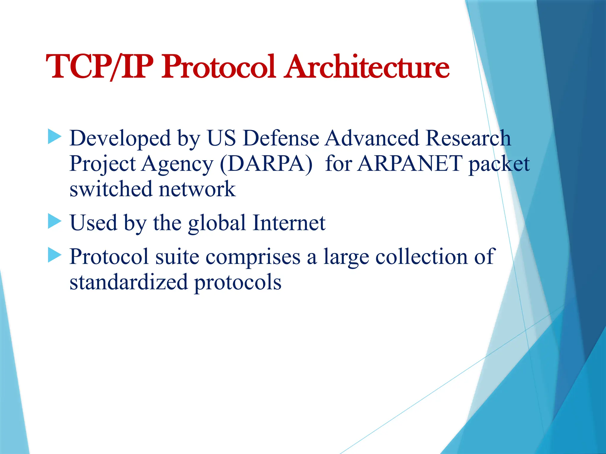 TCP/IP Protocol Architecture
 Developed by US Defense Advanced Research
Project Agency (DARPA) for ARPANET packet
switched network
 Used by the global Internet
 Protocol suite comprises a large collection of
standardized protocols
 