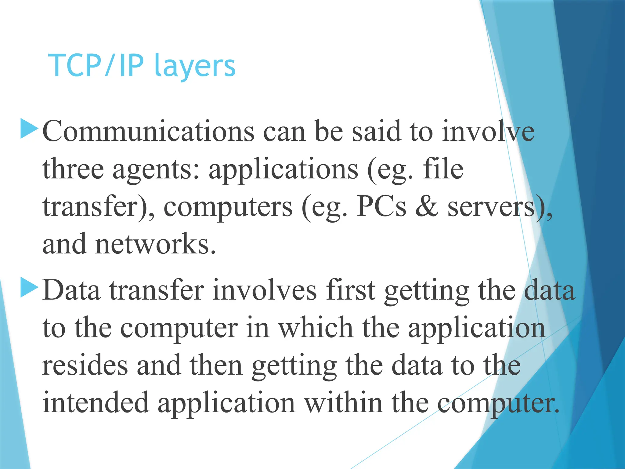 TCP/IP layers
Communications can be said to involve
three agents: applications (eg. file
transfer), computers (eg. PCs & servers),
and networks.
Data transfer involves first getting the data
to the computer in which the application
resides and then getting the data to the
intended application within the computer.
 