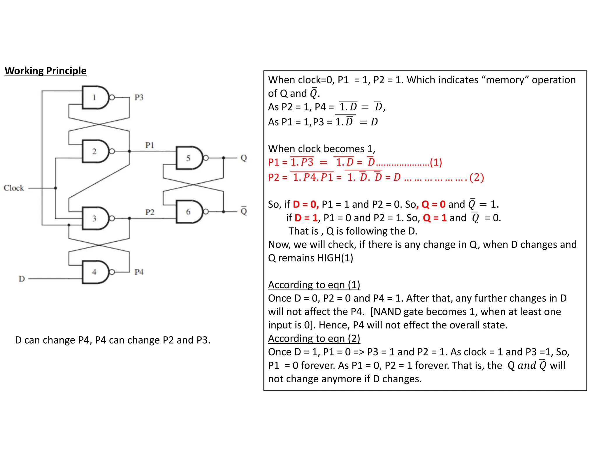 When clock=0, P1 = 1, P2 = 1. Which indicates “memory” operation
of Q and 𝑄.
As P2 = 1, P4 = 1. 𝐷 = 𝐷,
As P1 = 1,P3 = 1. 𝐷 = 𝐷
When clock becomes 1,
P1 = 1. 𝑃3 = 1. 𝐷 = 𝐷…………………(1)
P2 = 1. 𝑃4. 𝑃1 = 1. 𝐷. 𝐷 = 𝐷 … … … … … … . (2)
So, if D = 0, P1 = 1 and P2 = 0. So, Q = 0 and 𝑄 = 1.
if D = 1, P1 = 0 and P2 = 1. So, Q = 1 and 𝑄 = 0.
That is , Q is following the D.
Now, we will check, if there is any change in Q, when D changes and
Q remains HIGH(1)
According to eqn (1)
Once D = 0, P2 = 0 and P4 = 1. After that, any further changes in D
will not affect the P4. [NAND gate becomes 1, when at least one
input is 0]. Hence, P4 will not effect the overall state.
According to eqn (2)
Once D = 1, P1 = 0 => P3 = 1 and P2 = 1. As clock = 1 and P3 =1, So,
P1 = 0 forever. As P1 = 0, P2 = 1 forever. That is, the Q 𝑎𝑛𝑑 𝑄 will
not change anymore if D changes.
D can change P4, P4 can change P2 and P3.
Working Principle
 