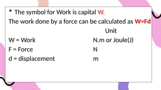 * The symbol for Work is capital W.
The work done by a force can be calculated as W=Fd
Unit
W = Work N.m or Joule(J)
F = Force N
d = displacement m
 