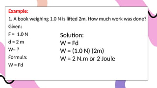 Example:
1. A book weighing 1.0 N is lifted 2m. How much work was done?
Given:
F = 1.0 N
d = 2 m
W= ?
Formula:
W = Fd
Solution:
W = Fd
W = (1.0 N) (2m)
W = 2 N.m or 2 Joule
 