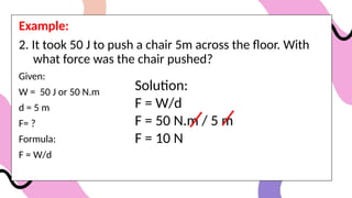 Example:
2. It took 50 J to push a chair 5m across the floor. With
what force was the chair pushed?
Given:
W = 50 J or 50 N.m
d = 5 m
F= ?
Formula:
F = W/d
Solution:
F = W/d
F = 50 N.m / 5 m
F = 10 N
 