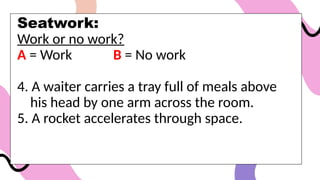 Seatwork:
Work or no work?
A = Work B = No work
4. A waiter carries a tray full of meals above
his head by one arm across the room.
5. A rocket accelerates through space.
 