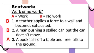 Seatwork:
Work or no work?
A = Work B = No work
1. A teacher applies a force to a wall and
becomes exhausted.
2. A man pushing a stalled car, but the car
doesn’t move.
3. A book falls off a table and free falls to
the ground.
B
B
A
 