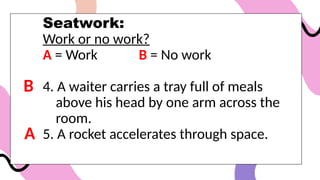 Seatwork:
Work or no work?
A = Work B = No work
4. A waiter carries a tray full of meals
above his head by one arm across the
room.
5. A rocket accelerates through space.
B
A
 